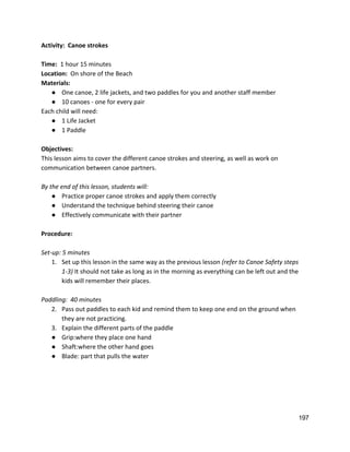 Activity:  Canoe strokes 
 
Time:  ​1 hour 15 minutes 
Location:  ​On shore of the Beach 
Materials:  
● One canoe, 2 life jackets, and two paddles for you and another staff member 
● 10 canoes ‐ one for every pair  
Each child will need: 
● 1 Life Jacket 
● 1 Paddle 
 
Objectives: 
This lesson aims to cover the different canoe strokes and steering, as well as work on 
communication between canoe partners. 
 
By the end of this lesson, students will: 
● Practice proper canoe strokes and apply them correctly 
● Understand the technique behind steering their canoe 
● Effectively communicate with their partner 
 
Procedure: 
 
Set‐up: 5 minutes 
1. Set up this lesson in the same way as the previous lesson ​(refer to Canoe Safety steps 
1‐3) ​It should not take as long as in the morning as everything can be left out and the 
kids will remember their places.  
 
Paddling:  40 minutes 
2. Pass out paddles to each kid and remind them to keep one end on the ground when 
they are not practicing.   
3. Explain the different parts of the paddle 
● Grip:where they place one hand 
● Shaft:where the other hand goes 
● Blade: part that pulls the water 
 
197 
 