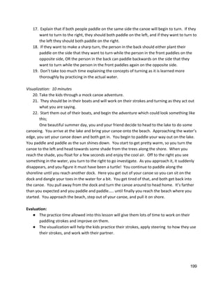 17.  Explain that if both people paddle on the same side the canoe will begin to turn.  If they 
want to turn to the right, they should both paddle on the left, and if they want to turn to 
the left they should both paddle on the right.  
18.  If they want to make a sharp turn, the person in the back should either plant their 
paddle on the side that they want to turn while the person in the front paddles on the 
opposite side, OR the person in the back can paddle backwards on the side that they 
want to turn while the person in the front paddles again on the opposite side. 
19.  Don’t take too much time explaining the concepts of turning as it is learned more 
thoroughly by practicing in the actual water. 
 
Visualization:  10 minutes 
20. Take the kids through a mock canoe adventure. 
21.  They should be in their boats and will work on their strokes and turning as they act out 
what you are saying.   
22.  Start them out of their boats, and begin the adventure which could look something like 
this; 
One beautiful summer day, you and your friend decide to head to the lake to do some 
canoeing.  You arrive at the lake and bring your canoe onto the beach.  Approaching the water’s 
edge, you set your canoe down and both get in.  You begin to paddle your way out on the lake. 
You paddle and paddle as the sun shines down.  You start to get pretty warm, so you turn the 
canoe to the left and head towards some shade from the trees along the shore.  When you 
reach the shade, you float for a few seconds and enjoy the cool air.  Off to the right you see 
something in the water, you turn to the right to go investigate.  As you approach it, it suddenly 
disappears, and you figure it must have been a turtle!  You continue to paddle along the 
shoreline until you reach another dock.  Here you get out of your canoe so you can sit on the 
dock and dangle your toes in the water for a bit.  You get tired of that, and both get back into 
the canoe.  You pull away from the dock and turn the canoe around to head home.  It’s farther 
than you expected and you paddle and paddle….. until finally you reach the beach where you 
started.  You approach the beach, step out of your canoe, and pull it on shore.   
 
Evaluation: 
● The practice time allowed into this lesson will give them lots of time to work on their 
paddling strokes and improve on them. 
● The visualization will help the kids practice their strokes, apply steering  to how they use 
their strokes, and work with their partner.   
 
 
 
 
199 
 
