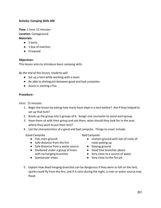 Activity: Camping Skills AM 
 
Time: ​1 hour 15 minutes 
Location: ​Campground 
Materials: 
● 5 tents 
● 1 box of matches 
● Firewood 
 
Objectives: 
This lesson aims to introduce basic camping skills.   
 
By the end of this lesson, students will: 
● Set up a tent while working with a team 
● Be able to distinguish between good and bad campsites 
● Assist in starting a fire 
 
Procedure: 
 
Intro:  15 minutes 
1. Begin the lesson by asking how many have slept in a tent before?  Ask if they helped to 
set up that tent? 
2. Break up the group into 5 groups of 4.  Assign one counselor to assist each group. 
3. Have them sit with their group and ask them, what should they look for in the area 
where they want to put their tent? 
4. List the characteristics of a good and bad campsite.  Things to cover include: 
Good Campsite 
● Flat, even ground 
● Safe distance from the fire 
● Safe distance from a water source 
● Sheltered under a group of trees 
with no hanging branches 
● Spectacular views 
Bad Campsite: 
● Uneven ground with lots of roots of 
rocks poking up 
● Sloping ground 
● Dead tree branches above 
● Very close to a source of water 
● Very close to the fire pit 
 
5. Explain how dead hanging branches can be dangerous if they were to fall on the tent, 
sparks could fly from the fire, and if it rains during the night, a river or water source may 
flood.   
 
 
201 
 