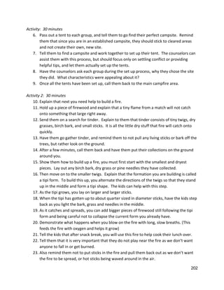 Activity:  30 minutes 
6. Pass out a tent to each group, and tell them to go find their perfect campsite.  Remind 
them that since you are in an established campsite, they should stick to cleared areas 
and not create their own, new site.   
7. Tell them to find a campsite and work together to set up their tent.  The counselors can 
assist them with this process, but should focus only on settling conflict or providing 
helpful tips, and let them actually set up the tents.  
8. Have the counselors ask each group during the set up process, why they chose the site 
they did.  What characteristics were appealing about it? 
9. Once all the tents have been set up, call them back to the main campfire area. 
 
Activity 2:  30 minutes 
10. Explain that next you need help to build a fire.   
11. Hold up a piece of firewood and explain that a tiny flame from a match will not catch 
onto something that large right away.   
12. Send them on a search for tinder.  Explain to them that tinder consists of tiny twigs, dry 
grasses, birch bark, and small sticks.  It is all the little dry stuff that fire will catch onto 
quickly.   
13. Have them go gather tinder, and remind them to not pull any living sticks or bark off the 
trees, but rather look on the ground.   
14. After a few minutes, call them back and have them put their collections on the ground 
around you. 
15. Show them how to build up a fire, you must first start with the smallest and dryest 
pieces.  Lay out any birch bark, dry grass or pine needles they have collected.   
16. Then move on to the smaller twigs.  Explain that the formation you are building is called 
a tipi form.  To build this up, you alternate the directions of the twigs so that they stand 
up in the middle and form a tipi shape.  The kids can help with this step. 
17. As the tipi grows, you lay on larger and larger sticks.   
18. When the tipi has gotten up to about quarter sized in diameter sticks, have the kids step 
back as you light the bark, grass and needles in the middle. 
19. As it catches and spreads, you can add bigger pieces of firewood still following the tipi 
form and being careful not to collapse the current form you already have. 
20. Demonstrate what happens when you blow on the fire with long, slow breaths. (This 
feeds the fire with oxygen and helps it grow) 
21. Tell the kids that after snack break, you will use this fire to help cook their lunch over. 
22. Tell them that it is very important that they do not play near the fire as we don’t want 
anyone to fall in or get burned.  
23. Also remind them not to put sticks in the fire and pull them back out as we don’t want 
the fire to be spread, or hot sticks being waved around in the air.   
202 
 