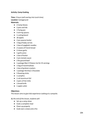 Activity: Camp Cooking 
 
Time: ​2 hours (will overlap into lunch time) 
Location: ​Campground 
Materials: 
● 2 Camp Stoves 
● 2 pots and lids 
● 1 frying pan 
● 3 stirring spoons 
● 1 cutting board 
● 20 apples 
● 2 jars peanut butter 
● 1 bag of baby carrots 
● 1 box of spaghetti noodles 
● 2 Loaves of French bread 
● 2 cloves garlic 
● 1 garlic press 
● 1 box of butter 
● 2 jars tomato sauce 
● 2 lbs ground beef 
● 1 package Mac’n’Cheese mix for 25 servings 
● 1 bag of marshmallows 
● 1 box of graham crackers 
● 1 package Hershey’s Chocolate 
● 5 Roasting sticks 
● 1 campfire 
● 1 roll aluminum foil 
● 2 pairs of hot mitts 
● 1 bread knife 
● 1 apple cutter 
 
Objectives: 
This lesson aims to give kids experience cooking at a campsite. 
 
By the end of this lesson, students will: 
● Set up a camp stove 
● Cook a complete meal  
● Clean up properly 
● Cook over a stove and a fire 
204 
 
