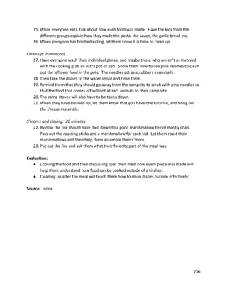 15. While everyone eats, talk about how each food was made.  Have the kids from the 
different groups explain how they made the pasta, the sauce, the garlic bread etc. 
16. When everyone has finished eating, let them know it is time to clean up. 
 
Clean‐up: 20 minutes 
17. Have everyone wash their individual plates, and maybe those who weren’t as involved 
with the cooking grab an extra pot or pan.  Show them how to use pine needles to clean 
out the leftover food in the pots.  The needles act as scrubbers essentially.   
18. Then take the dishes to the water spout and rinse them.   
19. Remind them that they should go away from the campsite to scrub with pine needles so 
that the food that comes off will not attract animals to their camp site. 
20. The camp stoves will also have to be taken down. 
21. When they have cleaned up, let them know that you have one surprise, and bring out 
the s’more materials.   
 
S’mores and closing:  20 minutes 
22. By now the fire should have died down to a good marshmallow fire of mostly coals. 
Pass out the roasting sticks and a marshmallow for each kid.  Let them roast their 
marshmallows and then help them assemble their s’more.   
23. Put out the fire and ask them what their favorite part of the meal was.   
 
Evaluation: 
● Cooking the food and then discussing over their meal how every piece was made will 
help them understand how food can be cooked outside of a kitchen. 
● Cleaning up after the meal will teach them how to clean dishes outside effectively.   
 
Source:   ​none 
 
 
 
 
   
206 
 