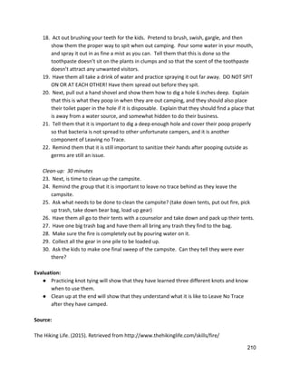 18.  Act out brushing your teeth for the kids.  Pretend to brush, swish, gargle, and then 
show them the proper way to spit when out camping.  Pour some water in your mouth, 
and spray it out in as fine a mist as you can.  Tell them that this is done so the 
toothpaste doesn’t sit on the plants in clumps and so that the scent of the toothpaste 
doesn’t attract any unwanted visitors.   
19.  Have them all take a drink of water and practice spraying it out far away.  DO NOT SPIT 
ON OR AT EACH OTHER! Have them spread out before they spit. 
20.  Next, pull out a hand shovel and show them how to dig a hole 6 inches deep.  Explain 
that this is what they poop in when they are out camping, and they should also place 
their toilet paper in the hole if it is disposable.  Explain that they should find a place that 
is away from a water source, and somewhat hidden to do their business.   
21.  Tell them that it is important to dig a deep enough hole and cover their poop properly 
so that bacteria is not spread to other unfortunate campers, and it is another 
component of Leaving no Trace.   
22.  Remind them that it is still important to sanitize their hands after pooping outside as 
germs are still an issue. 
 
Clean‐up:  30 minutes 
23.  Next, is time to clean up the campsite. 
24.  Remind the group that it is important to leave no trace behind as they leave the 
campsite. 
25.  Ask what needs to be done to clean the campsite? (take down tents, put out fire, pick 
up trash, take down bear bag, load up gear) 
26.  Have them all go to their tents with a counselor and take down and pack up their tents.   
27.  Have one big trash bag and have them all bring any trash they find to the bag. 
28.  Make sure the fire is completely out by pouring water on it. 
29.  Collect all the gear in one pile to be loaded up. 
30.  Ask the kids to make one final sweep of the campsite.  Can they tell they were ever 
there? 
 
Evaluation: 
● Practicing knot tying will show that they have learned three different knots and know 
when to use them. 
● Clean up at the end will show that they understand what it is like to Leave No Trace 
after they have camped.   
 
Source: 
 
The Hiking Life. (2015). Retrieved from ​http://www.thehikinglife.com/skills/fire/ 
210 
 