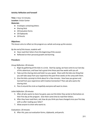 Activity: Reflection and Farewell 
 
Time: ​1 hour 15 minutes 
Location: ​Visitor Center 
Materials: 
● Envelopes containing letters 
● Sharing Stick 
● 20 Evaluation forms 
● 20 Clipboards 
● 20 Pencils 
 
Objectives: 
This lesson aims to reflect on the program as a whole and wrap up the session. 
 
By the end of this lesson, students will: 
● Have read their letters from the beginning of the session 
● Reflected on their personal growth and learning 
 
Procedure: 
 
Group Reflection: 20 minutes 
1. Begin by gathering all the kids in a circle.  Start by saying, we have come to our last day 
of this adventure, and have had a great time these past few weeks with you all. 
2. Take out the sharing stick and hold it as you speak.  Share with the kids one thing that 
you will take away from your experience the past three weeks at the camp with them. 
3. Give the kids a prompt to think about for a few minutes:  How have you grown and 
learned from your experience with Creative Connection? Then ask who wants the 
sharing stick. 
4. Pass it around the circle as hopefully everyone will want to share. 
 
Letter Reflection: 20 minutes 
5. After all who wants to share has gone, pass out the letter they wrote to themselves on 
their first day at the program.  Give them some time to read their letters. 
6. After they have read them, ask; how do you think you have changed since your first day 
with us after reading your letter? 
7. Allow anyone to share who wants to. 
 
Evaluations: 20 minutes 
8. After this, pass out evaluation forms, clipboards, and pencils. 
211 
 