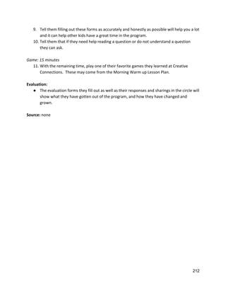 9. Tell them filling out these forms as accurately and honestly as possible will help you a lot 
and it can help other kids have a great time in the program.   
10. Tell them that if they need help reading a question or do not understand a question 
they can ask.   
 
Game: 15 minutes 
11. With the remaining time, play one of their favorite games they learned at Creative 
Connections.  These may come from the Morning Warm up Lesson Plan.   
 
Evaluation: 
● The evaluation forms they fill out as well as their responses and sharings in the circle will 
show what they have gotten out of the program, and how they have changed and 
grown.   
 
Source: ​none 
 
 
 
 
212 
 
