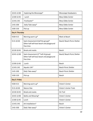 10:45‐12:00    Exploring the Mississippi*  Mississippi Headwaters 
12:00‐12:45    Lunch  Mary Gibbs Center 
12:45‐2:45   Freshwater*  Mary Gibbs Center 
2:45‐3:00   Daily Take‐away*  Mary Gibbs Center 
3:00‐3:30  Pick up  Mary Gibbs Center 
Day 4: Thursday 
9:00‐9:15  Morning warm up*  Meet at Beach 
9:15‐10:30 
 
Swim Assessment (half the group)* 
Other half will have beach and playground 
free time 
Beach/ Beach Picnic Shelter 
10:30‐10:45    Break and snacks  Beach 
10:45‐12:00  Swim Assessment (2​nd​
 half of group) 
Other half will have beach and playground 
free time 
Beach/ Beach Picnic Shelter 
12:00‐12:45   Lunch  Beach 
12:45‐2:45  Aquatic Life*  Beach Picnic Shelter 
2:45‐3:00  Daily Take‐away*  Beach Picnic Shelter 
3:00‐3:30  Pick up  Beach 
Day 5: Friday 
9:00‐9:15  Morning warm up*  Visitor’s Center 
9:15‐10:30  Nature hike  Visitor’s Center Trails 
10:30‐10:45   Break and snacks  On Trail 
10:45‐12:00  Batiks and Weaving*  Visitor’s Center 
12:00‐12:45  Lunch  Visitor’s Center 
12:45‐2:45  Art Installations*  Beach 
2:45‐3:00  Daily Take‐away*  Visitor’s Center 
22 
 