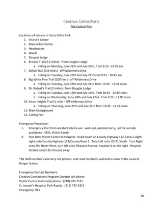 Creative Connections 
Trip Control Plan 
 
Locations of lessons in Itasca State Park: 
1. Visitor’s Center 
2. Mary Gibbs Center 
3. Headwaters 
4. Beach 
5. Douglas Lodge 
6. Brower Trail (2.2 miles) ‐ from Douglas Lodge 
a. Hiking on Monday, June 22th and July 20th, from 9:15 ‐ 10:45 am 
7. Bohall Trail (5.8 miles) ‐ off Wilderness Drive 
a. Hiking on Tuesday, June 23th and July 21st from 9:15 ‐ 10:45 am 
8. Big White Pine Trail (200 feet) ‐ off Wilderness Drive 
a. Hiking on Tuesday, June 23th and July 21st, from 10:45 ‐ 12:45 noon 
9. Dr. Robert’s Trail (2 miles) ‐ from Douglas Lodge 
a. Hiking on Tuesday, June 16th and July 14th, from 10:45 ‐ 12:45 noon 
b. Hiking on Wednesday, June 24th and July 22nd, from 9:15 ‐ 12:00 noon 
10. Aiton Heights Trail (1 mile) ‐ Off wilderness Drive 
a. Hiking on Thursday, June 25th and July 23rd from 10:45 ‐ 12:45 noon 
11. Main Campground 
12. Fishing Pier 
 
Emergency Procedure: 
I. Emergency Plan from accident site to van:  walk out, assisted carry, call for outside 
assistance ‐ EMS, Visitor Center 
II. Plan from Visitor Center to Hospital:  Head South on County Highway 122, keep a slight 
right onto County Highway 122/County Road 1.  Turn Left onto US‐71 South.  Turn Right 
onto 6th Street West, turn left onto Pleasant Avenue, hospital is on the right.  Hospital 
located about 25 minutes away.   
 
*All staff members will carry cell phones, and Lead Facilitator will hold a radio to the nearest 
Ranger Station.   
 
Emergency Contact Numbers: 
Creative Connections Program Director cell phone:   
Visitor Center Front Desk phone:  (218) 699‐7521 
St. Joseph’s Hospital, Park Rapids:  (218) 732‐3311 
Emergency: 911 
28 
 
