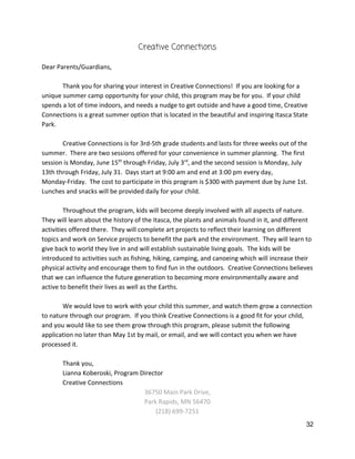 Creative Connections 
 
Dear Parents/Guardians, 
 
Thank you for sharing your interest in Creative Connections!  If you are looking for a 
unique summer camp opportunity for your child, this program may be for you.  If your child 
spends a lot of time indoors, and needs a nudge to get outside and have a good time, Creative 
Connections is a great summer option that is located in the beautiful and inspiring Itasca State 
Park.   
 
Creative Connections is for 3rd‐5th grade students and lasts for three weeks out of the 
summer.  There are two sessions offered for your convenience in summer planning.  The first 
session is Monday, June 15​th​
 through Friday, July 3​rd​
, and the second session is Monday, July 
13th through Friday, July 31.  Days start at 9:00 am and end at 3:00 pm every day, 
Monday‐Friday.  The cost to participate in this program is $300 with payment due by June 1st. 
Lunches and snacks will be provided daily for your child.   
 
Throughout the program, kids will become deeply involved with all aspects of nature. 
They will learn about the history of the Itasca, the plants and animals found in it, and different 
activities offered there.  They will complete art projects to reflect their learning on different 
topics and work on Service projects to benefit the park and the environment.  They will learn to 
give back to world they live in and will establish sustainable living goals.  The kids will be 
introduced to activities such as fishing, hiking, camping, and canoeing which will increase their 
physical activity and encourage them to find fun in the outdoors.  Creative Connections believes 
that we can influence the future generation to becoming more environmentally aware and 
active to benefit their lives as well as the Earths.   
 
We would love to work with your child this summer, and watch them grow a connection 
to nature through our program.  If you think Creative Connections is a good fit for your child, 
and you would like to see them grow through this program, please submit the following 
application no later than May 1st by mail, or email, and we will contact you when we have 
processed it.   
 
Thank you, 
Lianna Koberoski, Program Director 
Creative Connections 
36750 Main Park Drive,  
Park Rapids, MN 56470 
(218) 699‐7251 
32 
 