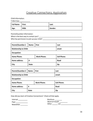 Creative Connections Application  
 
Child Information: 
T‐Shirt Size: ___________ 
Full Name  First:  Last:  
Age:  DOB:   Gender: 
 
Parent/Guardian Information:   
What is the best way to contact you? _______________________________________________ 
Who has permission to pick up your child? ___________________________________________ 
 
Parent/Guardian 1  Name:   First  Last 
Relationship to Child:   email: 
Occupation:   
Home Phone:    Work Phone:  Cell Phone:  
Home address:    #  Road 
City  State  Zip 
 
Parent/Guardian 2  Name:   First  Last 
Relationship to Child:   email: 
Occupation:   
Home Phone:    Work Phone:  Cell Phone:  
Home address:    #  Road 
City  State  Zip 
 
How did you learn of Creative Connections?  Check all that apply.   
Internet __________ 
Flyer _____________ 
Newsletter ________ 
Brochure ________ 
Word of mouth _________ 
Other ______ List ______________________ 
 
33 
 