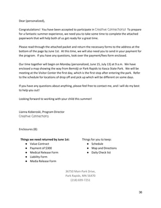 Dear (personalized), 
 
Congratulations!  You have been accepted to participate in ​Creative Connections​!  To prepare 
for a fantastic summer experience, we need you to take some time to complete the attached 
paperwork that will help both of us get ready for a great time. 
 
Please read through the attached packet and return the necessary forms to the address at the 
bottom of the page by June 1st.  At this time, we will also need you to send in your payment for 
the program.  If you have any questions, look over the payment/fees form enclosed.   
 
Our time together will begin on Monday (personalized, June 15, July 13) at 9 a.m.  We have 
enclosed a map showing the way from Bemidji or Park Rapids to Itasca State Park.  We will be 
meeting at the Visitor Center the first day, which is the first stop after entering the park.  Refer 
to the schedule for locations of drop off and pick up which will be different on some days.   
 
If you have any questions about anything, please feel free to contact me, and I will do my best 
to help you out! 
 
Looking forward to working with your child this summer! 
 
 
Lianna Koberoski, Program Director 
Creative Connections 
 
 
Enclosures (8): 
 
Things we need returned by June 1st: 
● Value Contract 
● Payment of $300 
● Medical Release Form 
● Liability Form 
● Media Release Form 
Things for you to keep: 
● Schedule 
● Map and Directions 
● Daily Check list 
 
36750 Main Park Drive,  
Park Rapids, MN 56470 
(218) 699‐7251   
36 
 