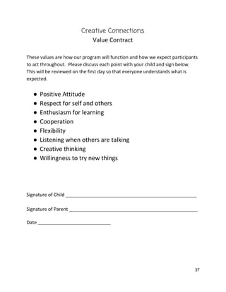 Creative Connections 
Value Contract 
 
These values are how our program will function and how we expect participants 
to act throughout.  Please discuss each point with your child and sign below. 
This will be reviewed on the first day so that everyone understands what is 
expected.   
 
● Positive Attitude 
● Respect for self and others 
● Enthusiasm for learning 
● Cooperation  
● Flexibility 
● Listening when others are talking 
● Creative thinking 
● Willingness to try new things 
 
 
 
 
Signature of Child __________________________________________________ 
 
Signature of Parent _​_________________________________________________________ 
 
Date ​_________________________________ 
   
37 
 