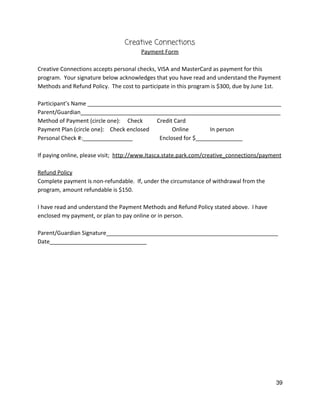 Creative Connections 
Payment Form 
 
Creative Connections accepts personal checks, VISA and MasterCard as payment for this 
program.  Your signature below acknowledges that you have read and understand the Payment 
Methods and Refund Policy.  The cost to participate in this program is $300, due by June 1st.   
 
Participant’s Name ______________________________________________________________ 
Parent/Guardian________________________________________________________________ 
Method of Payment (circle one):     Check          Credit Card 
Payment Plan (circle one):    Check enclosed                Online               In person 
Personal Check #:________________                   Enclosed for $_______________ 
 
If paying online, please visit;  ​http://www.Itasca.state.park.com/creative_connections/payment 
 
Refund Policy 
Complete payment is non‐refundable.  If, under the circumstance of withdrawal from the 
program, amount refundable is $150.   
 
I have read and understand the Payment Methods and Refund Policy stated above.  I have 
enclosed my payment, or plan to pay online or in person. 
 
Parent/Guardian Signature_______________________________________________________ 
Date_______________________________ 
 
 
   
39 
 