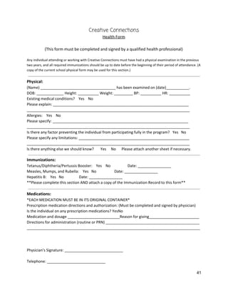 Creative Connections 
Health Form 
 
(This form must be completed and signed by a qualified health professional) 
 
Any individual attending or working with Creative Connections must have had a physical examination in the previous 
two years, and all required immunizations should be up to date before the beginning of their period of attendance. (A 
copy of the current school physical form may be used for this section.) 
 
Physical:   
(Name) ____________________________________ has been examined on (date)___________. 
DOB: _____________ Height: __________ Weight: _________ BP: __________ HR: __________ 
Existing medical conditions?    Yes    No 
Please explain: _________________________________________________________________ 
______________________________________________________________________________ 
Allergies:    Yes    No 
Please specify: _________________________________________________________________ 
______________________________________________________________________________ 
Is there any factor preventing the individual from participating fully in the program?   Yes   No 
Please specify any limitations: _____________________________________________________ 
______________________________________________________________________________ 
Is there anything else we should know?       Yes     No      Please attach another sheet if necessary. 
 
Immunizations: 
Tetanus/Diphtheria/Pertussis Booster:    Yes    No                  Date: ________________ 
Measles, Mumps, and Rubella:    Yes   No                   Date: ________________ 
Hepatitis B:    Yes   No                Date: ________________ 
**Please complete this section AND attach a copy of the Immunization Record to this form** 
 
Medications: 
*EACH MEDICATION MUST BE IN ITS ORIGINAL CONTAINER* 
Prescription medication directions and authorization: (Must be completed and signed by physician) 
Is the individual on any prescription medications? YesNo 
Medication and dosage _________________________Reason for giving________________________ 
Directions for administration (routine or PRN) _____________________________________________ 
___________________________________________________________________________________ 
 
 
 
Physician’s Signature: ____________________________ 
 
Telephone: ____________________________ 
41 
 