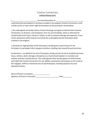 Creative Connections 
Liability Release Form 
 
I,___________________________ the Parent/Guardian of ______________________________ 
understand that participation in activities included in the program Creative Connections could 
include actions or tasks which might be hazardous to the participant named above. 
 
I, the undersigned, do hereby release, forever discharge and agree to hold harmless Creative 
Connections, its directors, and employees, from any and all liability, claims or demands for 
accidental personal injury, sickness or death, as well as property damage and expenses, of any 
nature whatsoever which may be incurred by the undersigned and the Participant while 
involved in the program.  
 
I, the parent or legal guardian of this Participant, hereby grant my permission for the 
Participant to participate fully in program activities, including trips around the park premises.  
 
Furthermore, I, on behalf of my minor Participant, hereby assume all risk of accidental personal 
injury, sickness, death, damage and expense as a result of participation in recreation and 
outdoor activities involved therein. The undersigned further hereby agrees to hold harmless 
and indemnify Creative Connections for any liability sustained by said program as the result of 
the negligent, willful or intentional acts of said Participant, including expenses incurred 
attendant thereto. 
 
 
Name of Parent or Guardian:__________________ 
Signature of Parent or Guardian:_________________________ Date:_________ 
 
 
   
42 
 