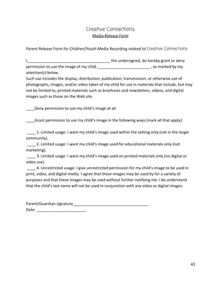 Creative Connections 
Media Release Form 
 
Parent Release Form for Children/Youth Media Recording related to ​Creative Connections 
 
I,______________________________________ the undersigned, do hereby grant or deny 
permission to use the image of my child, ________________________ , as marked by my 
selection(s) below.  
Such use includes the display, distribution, publication, transmission, or otherwise use of 
photographs, images, and/or video taken of my child for use in materials that include, but may 
not be limited to, printed materials such as brochures and newsletters, videos, and digital 
images such as those on the Web site.  
 
____Deny permission to use my child’s image at all. 
 
____Grant permission to use my child’s image in the following ways (mark all that apply):  
 
 ____ 1. Limited usage: I want my child’s image used within the setting only (not in the larger 
community).  
 ____ 2. Limited usage: I want my child’s image used for educational materials only (not 
marketing).  
 ____ 3. Limited usage: I want my child’s image used on printed materials only (no digital or 
video use).  
 ____ 4. Unrestricted usage: I give unrestricted permission for my child’s image to be used in 
print, video, and digital media. I agree that these images may be used by for a variety of 
purposes and that these images may be used without further notifying me. I do understand 
that the child’s last name will not be used in conjunction with any video or digital images.  
 
 
Parent/Guardian signature___________________________________  
Date: _______________________ 
 
 
   
43 
 