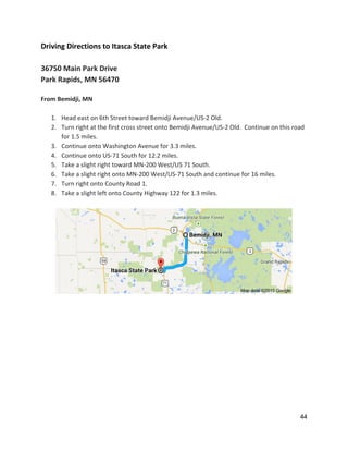 Driving Directions to Itasca State Park 
 
36750 Main Park Drive 
Park Rapids, MN 56470 
 
From Bemidji, MN 
 
1. Head east on 6th Street toward Bemidji Avenue/US‐2 Old. 
2. Turn right at the first cross street onto Bemidji Avenue/US‐2 Old.  Continue on this road 
for 1.5 miles.   
3. Continue onto Washington Avenue for 3.3 miles.  
4. Continue onto US‐71 South for 12.2 miles. 
5. Take a slight right toward MN‐200 West/US 71 South. 
6. Take a slight right onto MN‐200 West/US‐71 South and continue for 16 miles. 
7. Turn right onto County Road 1.   
8. Take a slight left onto County Highway 122 for 1.3 miles.   
 
 
 
 
 
 
 
 
 
 
 
 
 
 
 
44 
 