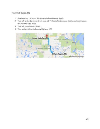 From Park Rapids, MN 
 
1. Head east on 1st Street West towards Park Avenue South. 
2. Turn left at the 1st cross street onto US‐71 North/Park Avenue North, and continue on 
this road for 18.5 miles. 
3. Turn left onto Country Road 1. 
4. Take a slight left onto County Highway 122.   
 
 
   
 
 
   
45 
 