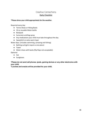Creative Connections  
Daily Checklist 
 
*Please dress your child appropriately for the weather.   
 
Required every day: 
● Tennis Shoes or Hiking Boots 
● 32 oz reusable Water bottle 
● Backpack 
● Sunscreen and Bug‐spray 
● Any medications your child must take throughout the day 
● Sweatshirt or extra warm layer 
Water days: (includes swimming, canoeing and fishing) 
● Bathing suit (girls require a one‐piece) 
● Towel 
● Water shoes with backs (flip‐flops not acceptable) 
Optional: 
● Hat 
● Sunglasses 
 
*​Please do not send cell phones, ipods, gaming devices or any other electronics with 
your child.   
*Lunches and snacks will be provided for your child.   
 
 
 
   
46 
 