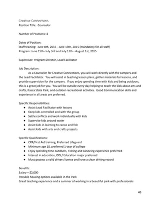 Creative Connections 
Position Title:  Counselor 
 
Number of Positions: 4 
 
Dates of Position:  
Staff training:  June 8th, 2015 ‐ June 13th, 2015 (mandatory for all staff) 
Program: June 15th‐ July 3rd and July 11th ‐ August 1st, 2015 
 
Supervisor: Program Director, Lead Facilitator 
 
Job Description: 
As a Counselor for Creative Connections, you will work directly with the campers and 
the Lead Facilitator.  You will assist in teaching lesson plans, gather materials for lessons, and 
provide supervision for the campers.  If you enjoy spending time with kids and being outdoors, 
this is a great job for you.  You will be outside every day helping to teach the kids about arts and 
crafts, Itasca State Park, and outdoor recreational activities.  Good Communication skills and 
experience in all areas are preferred.   
 
Specific Responsibilities: 
● Assist Lead Facilitator with lessons 
● Keep kids controlled and with the group 
● Settle conflicts and work individually with kids 
● Supervise kids around water 
● Assist kids in learning to canoe and fish 
● Assist kids with arts and crafts projects 
 
Specific Qualifications: 
● CPR/First Aid training, Preferred Lifeguard 
● Minimum age 18, preferred 1 year of college 
● Enjoy spending time outdoors, Fishing and canoeing experience preferred 
● Interest in education, ODL/ Education major preferred 
● Must possess a valid drivers license and have a clean driving record 
 
Benefits:  
Salary = $2,000 
Possible housing options available in the Park 
Great teaching experience and a summer of working in a beautiful park with professionals 
 
48 
 