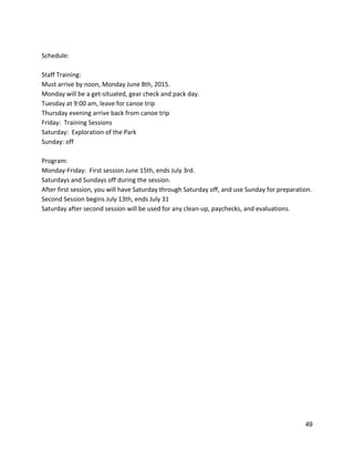  
Schedule: 
 
Staff Training: 
Must arrive by noon, Monday June 8th, 2015. 
Monday will be a get‐situated, gear check and pack day. 
Tuesday at 9:00 am, leave for canoe trip 
Thursday evening arrive back from canoe trip 
Friday:  Training Sessions 
Saturday:  Exploration of the Park 
Sunday: off 
 
Program: 
Monday‐Friday:  First session June 15th, ends July 3rd.   
Saturdays and Sundays off during the session.   
After first session, you will have Saturday through Saturday off, and use Sunday for preparation. 
Second Session begins July 13th, ends July 31 
Saturday after second session will be used for any clean‐up, paychecks, and evaluations.   
 
   
49 
 