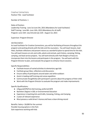 Creative Connections 
Position Title:  Lead Facilitator 
 
Number of Positions: 1 
 
Dates of Position:   
Leadership Training:  June 1st‐June 5th, 2015 (Mandatory for Lead Facilitator) 
Staff Training:  June 8th‐ June 13th, 2015 (Mandatory for all staff) 
Program: June 15th‐ July 3rd and July 11th ‐ August 1st, 2015 
 
Supervisor: Program Director 
 
Job Description: 
As Lead Facilitator for Creative Connections, you will be facilitating all lessons throughout the 
program and working directly with the kids and the counselors.  You will teach lessons, lead 
hikes, facilitate reflections and present nature as a wonderful place to spend time for the kids. 
You will teach lessons on arts and crafts, plants and animals, park history, canoeing, fishing, 
camping, and lead service projects.  You will work directly with Park Rangers of Itasca to 
incorporate them into the lessons and participate in the program.  You will work with the 
Program Director to plan, and evaluate the program to enhance future sessions.   
 
Specific Responsibilities: 
● Facilitate lessons of varied activities to elementary age kids 
● Facilitate group hikes, reflections and discussions 
● Ensure safety of participants around water and while outdoors 
● Assist in leading staff training and canoe expedition 
● Communicate thoughtfully with participant’s parents about the progress of their child 
● Work with the Program Director to evaluate the program and make improvements 
 
Specific Qualifications: 
● Lifeguard/CPR/First Aid training, preferred WFR 
● Bachelors Degree in ODL or Environmental Education 
● Experience in teaching Arts and Crafts, Canoeing, Fishing, and Camping 
● 2 years of relevant experience 
● Must possess a valid driver’s license and have a clean driving record 
 
Benefits: Salary = $4,000 for the summer 
Possible housing options in the Park 
Gain experience working with kids 
50 
 
