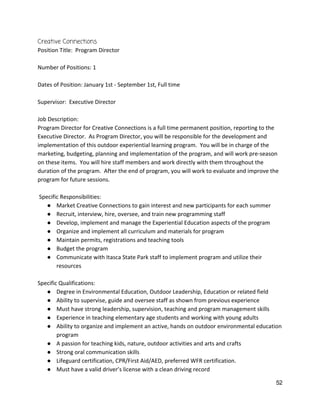 Creative Connections 
Position Title:  Program Director 
 
Number of Positions: 1 
 
Dates of Position: January 1st ‐ September 1st, Full time 
 
Supervisor:  Executive Director 
 
Job Description:   
Program Director for Creative Connections is a full time permanent position, reporting to the 
Executive Director.  As Program Director, you will be responsible for the development and 
implementation of this outdoor experiential learning program.  You will be in charge of the 
marketing, budgeting, planning and implementation of the program, and will work pre‐season 
on these items.  You will hire staff members and work directly with them throughout the 
duration of the program.  After the end of program, you will work to evaluate and improve the 
program for future sessions.   
 
 Specific Responsibilities: 
● Market Creative Connections to gain interest and new participants for each summer 
● Recruit, interview, hire, oversee, and train new programming staff 
● Develop, implement and manage the Experiential Education aspects of the program 
● Organize and implement all curriculum and materials for program 
● Maintain permits, registrations and teaching tools 
● Budget the program 
● Communicate with Itasca State Park staff to implement program and utilize their 
resources 
 
Specific Qualifications: 
● Degree in Environmental Education, Outdoor Leadership, Education or related field 
● Ability to supervise, guide and oversee staff as shown from previous experience 
● Must have strong leadership, supervision, teaching and program management skills 
● Experience in teaching elementary age students and working with young adults 
● Ability to organize and implement an active, hands on outdoor environmental education 
program 
● A passion for teaching kids, nature, outdoor activities and arts and crafts 
● Strong oral communication skills 
● Lifeguard certification, CPR/First Aid/AED, preferred WFR certification. 
● Must have a valid driver’s license with a clean driving record 
52 
 