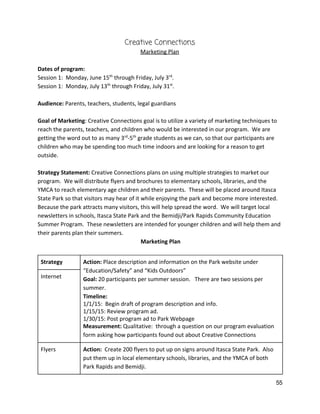 Creative Connections 
Marketing Plan 
 
Dates of program: 
Session 1:  Monday, June 15​th​
 through Friday, July 3​rd​
. 
Session 1:  Monday, July 13​th​
 through Friday, July 31​st​
.  
 
Audience:​ Parents, teachers, students, legal guardians 
 
Goal of Marketing​: Creative Connections goal is to utilize a variety of marketing techniques to 
reach the parents, teachers, and children who would be interested in our program.  We are 
getting the word out to as many 3​rd​
‐5​th​
 grade students as we can, so that our participants are 
children who may be spending too much time indoors and are looking for a reason to get 
outside. 
 
Strategy Statement:​ Creative Connections plans on using multiple strategies to market our 
program.  We will distribute flyers and brochures to elementary schools, libraries, and the 
YMCA to reach elementary age children and their parents.  These will be placed around Itasca 
State Park so that visitors may hear of it while enjoying the park and become more interested. 
Because the park attracts many visitors, this will help spread the word.  We will target local 
newsletters in schools, Itasca State Park and the Bemidji/Park Rapids Community Education 
Summer Program.  These newsletters are intended for younger children and will help them and 
their parents plan their summers. 
 ​Marketing Plan  
 
Strategy  Action: ​Place description and information on the Park website under 
“Education/Safety” and “Kids Outdoors” 
Goal: ​20 participants per summer session.   There are two sessions per 
summer. 
Timeline:  
1/1/15:  Begin draft of program description and info. 
1/15/15: Review program ad. 
1/30/15: Post program ad to Park Webpage 
Measurement: ​Qualitative:  through a question on our program evaluation 
form asking how participants found out about Creative Connections 
Internet 
Flyers  Action:  ​Create 200 flyers to put up on signs around Itasca State Park.  Also 
put them up in local elementary schools, libraries, and the YMCA of both 
Park Rapids and Bemidji.   
55 
 