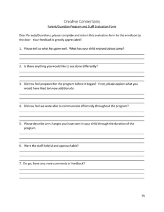 Creative Connections 
Parent/Guardian Program and Staff Evaluation Form 
 
Dear Parents/Guardians, please complete and return this evaluation form to the envelope by 
the door.  Your feedback is greatly appreciated! 
 
1. Please tell us what has gone well.  What has your child enjoyed about camp? 
______________________________________________________________________________
______________________________________________________________________________
______________________________________________________________________________ 
2. Is there anything you would like to see done differently? 
______________________________________________________________________________
______________________________________________________________________________
______________________________________________________________________________ 
3. Did you feel prepared for the program before it began?  If not, please explain what you 
would have liked to know additionally. 
______________________________________________________________________________
______________________________________________________________________________
______________________________________________________________________________ 
4. Did you feel we were able to communicate effectively throughout the program? 
______________________________________________________________________________
______________________________________________________________________________
______________________________________________________________________________ 
5. Please describe any changes you have seen in your child through the duration of the 
program. 
______________________________________________________________________________
______________________________________________________________________________
______________________________________________________________________________ 
6. Were the staff helpful and approachable? 
______________________________________________________________________________
______________________________________________________________________________
______________________________________________________________________________ 
7.  Do you have any more comments or feedback? 
______________________________________________________________________________
______________________________________________________________________________
______________________________________________________________________________ 
 
 
 
75 
 