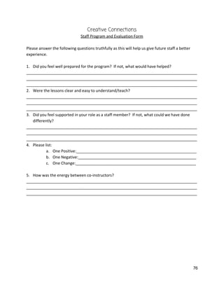 Creative Connections 
Staff Program and Evaluation Form 
 
Please answer the following questions truthfully as this will help us give future staff a better 
experience.   
 
1. Did you feel well prepared for the program?  If not, what would have helped? 
______________________________________________________________________________
______________________________________________________________________________
______________________________________________________________________________ 
2. Were the lessons clear and easy to understand/teach? 
______________________________________________________________________________
______________________________________________________________________________
______________________________________________________________________________ 
3. Did you feel supported in your role as a staff member?  If not, what could we have done 
differently? 
______________________________________________________________________________
______________________________________________________________________________
______________________________________________________________________________ 
4. Please list: 
a. One Positive:_______________________________________________________ 
b. One Negative:______________________________________________________ 
c. One Change:_______________________________________________________ 
 
5. How was the energy between co‐instructors? 
______________________________________________________________________________
______________________________________________________________________________
______________________________________________________________________________ 
 
   
76 
 