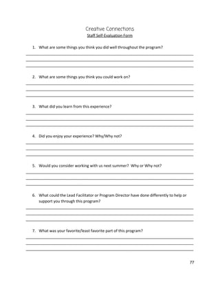 Creative Connections 
Staff Self‐Evaluation Form 
 
1. What are some things you think you did well throughout the program? 
______________________________________________________________________________
______________________________________________________________________________
______________________________________________________________________________ 
 
2. What are some things you think you could work on? 
______________________________________________________________________________
______________________________________________________________________________
______________________________________________________________________________ 
 
3. What did you learn from this experience? 
______________________________________________________________________________
______________________________________________________________________________
______________________________________________________________________________ 
 
4. Did you enjoy your experience? Why/Why not? 
______________________________________________________________________________
______________________________________________________________________________
______________________________________________________________________________ 
 
5. Would you consider working with us next summer?  Why or Why not? 
______________________________________________________________________________
______________________________________________________________________________
______________________________________________________________________________ 
 
6. What could the Lead Facilitator or Program Director have done differently to help or 
support you through this program? 
______________________________________________________________________________
______________________________________________________________________________
______________________________________________________________________________ 
 
7. What was your favorite/least favorite part of this program? 
______________________________________________________________________________
______________________________________________________________________________
______________________________________________________________________________ 
 
77 
 