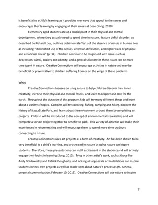 is beneficial to a child’s learning as it provides new ways that appeal to the senses and 
encourages their learning by engaging all their senses at once (Song, 2010).   
Elementary aged students are at a crucial point in their physical and mental 
development, where they actually need to spend time in nature.  Nature deficit disorder, as 
described by Richard Louv, outlines detrimental effects of the absence of nature in human lives 
as including; “diminished use of the senses, attention difficulties, and higher rates of physical 
and emotional illness” (p. 34).  Children continue to be diagnosed with issues such as 
depression, ADHD, anxiety and obesity, and a general solution for these issues can be more 
time spent in nature.  Creative Connections will encourage activities in nature and may be 
beneficial or preventative to children suffering from or on the verge of these problems.   
 
What 
Creative Connections focuses on using nature to help children discover their inner 
creativity, increase their physical and mental fitness, and learn to respect and care for the 
earth.  Throughout the duration of this program, kids will try many different things and learn 
about a variety of topics.  Campers will try canoeing, fishing, camping and hiking, discover the 
history of Itasca State Park, and learn about the environment around them by completing art 
projects.  Children will be introduced to the concept of environmental stewardship and will 
complete a service project together to benefit the park.  This variety of activities will make their 
experiences in nature exciting and will encourage them to spend more time outdoors 
connecting to nature.   
Creative Connections uses art projects as a form of creativity.  Art has been shown to be 
very beneficial to a child’s learning, and art created in nature or using nature can inspire 
students.  Therefore, these presentations can instill excitement in the students and will actively 
engage their brains in learning (Song, 2010).  Tying in other artist’s work, such as those like 
Andy Goldsworthy and Patrick Dougherty, and looking at large‐scale art installations can inspire 
students in their own projects as well as teach them about nature’s processes (M. Athens, 
personal communication, February 10, 2015).  Creative Connections will use nature to inspire 
7 
 
