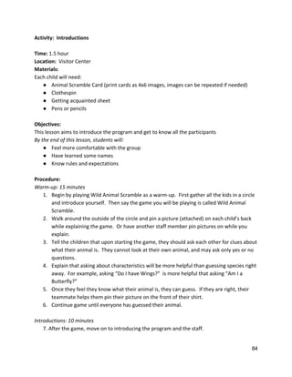 Activity:  Introductions 
 
Time:​ 1.5 hour 
Location:  ​Visitor Center 
Materials: 
Each child will need: 
● Animal Scramble Card (print cards as 4x6 images, images can be repeated if needed) 
● Clothespin 
● Getting acquainted sheet  
● Pens or pencils 
 
Objectives: 
This lesson aims to introduce the program and get to know all the participants 
By the end of this lesson, students will: 
● Feel more comfortable with the group 
● Have learned some names  
● Know rules and expectations 
 
Procedure: 
Warm‐up: 15 minutes 
1. Begin by playing Wild Animal Scramble as a warm‐up.  First gather all the kids in a circle 
and introduce yourself.  Then say the game you will be playing is called Wild Animal 
Scramble.   
2. Walk around the outside of the circle and pin a picture (attached) on each child’s back 
while explaining the game.  Or have another staff member pin pictures on while you 
explain. 
3. Tell the children that upon starting the game, they should ask each other for clues about 
what their animal is.  They cannot look at their own animal, and may ask only yes or no 
questions. 
4. Explain that asking about characteristics will be more helpful than guessing species right 
away.  For example, asking “Do I have Wings?”  is more helpful that asking “Am I a 
Butterfly?” 
5. Once they feel they know what their animal is, they can guess.  If they are right, their 
teammate helps them pin their picture on the front of their shirt. 
6. Continue game until everyone has guessed their animal. 
 
Introductions: 10 minutes 
7. After the game, move on to introducing the program and the staff.   
84 
 