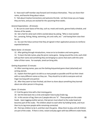8.  Have each staff member step forward and introduce themselves.  They can share their 
name, and favorite thing about nature. 
9.  Talk about Creative Connections and welcome the kids.  Let them know you are happy 
they are here, and you are excited for the upcoming three weeks.   
 
General Expectations:  20 minutes 
9.  Be sure to cover basics of the day, such as; meals and snacks, general daily schedule, and 
themes of the weeks. 
10.  Get a feel for what each child is excited about by asking, “Who is most excited 
for...canoeing, fishing, hiking, swimming, arts and crafts, etc.”  and having them raise their 
hands. 
11.  Go over the Value contract that they all signed in their application process to reinforce 
expected behavior. 
 
Name Game: 15 minutes 
12.  After getting through introductions, move on to ice breakers and name games. 
13.  To learn the kids names, play the picnic name game.  Going around the circle, each child 
will say their name and something they are bringing to a picnic that starts with the same 
letter of their name.  For example, Jared can bring Jello. 
 
Getting Acquainted: 15 minutes 
14. After Learning names, pass out the Getting Acquainted game sheet (attached) and 
writing utensils.   
15.  Explain that their goal is to talk to as many people as possible and fill out their sheet 
with as many different names as they can.  They should try to talk to everyone and not 
linger too long with one partner. 
16.  After they seem to have finished, ask them to share about something they learned 
about one other person in the group.   
 
Game: 15 minutes 
17. End the game time with a fast moving game. 
18.  Get the kids back into a circle and explain how to play Snake tag. 
19.  In this version of tag, there are 2 people who are “it”.  These people are the snake 
heads.  Upon tagging another person, that person must attach to the snake head and 
becomes part of the snake.  The children attach to each other by holding hands, and must 
then try to tag more people while remaining connected.   
20.  Pick two children to be it, and then start the game.  Allow them to play until all children 
are part of the snake.  If there is time, restart and play again with two different snake heads. 
 
85 
 