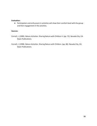 
 
 
Evaluation: 
● Participation and enthusiasm in activities will show their comfort level with the group 
and their engagement in the activities.   
 
Sources: 
 
Cornell, J. (1989). ​Nature Activities. ​Sharing Nature with Children II. (pp. 72). Nevada City, CA:  
Dawn Publications.  
 
Cornell, J. (1998). ​Nature Activities. ​Sharing Nature with Children. (pp. 86). Nevada City, CA:  
Dawn Publications.  
 
 
 
 
 
 
 
 
 
 
 
86 
 