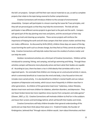 the kid’s art projects.  Campers will find their own natural materials to use, as well as complete 
projects that relate to the topic being covered to further comprehension.   
Creative Connections will introduce children to the concept of environmental 
stewardship.  Campers will participate in a lesson covering the Leave No Trace principles, and 
they will set personal goals so that they may help the environment.  The kids will also 
participate in two different service projects to give back to the park and the earth.  Campers 
will spend part of the day planting new trees and plants, and the second part of their day 
picking up trash and cleaning up campsites.  These service projects will reinforce the 
importance of helping the earth and will show campers that their actions matter and that they 
can make a difference.  As discussed by Strife (2012), children these days are aware of the big 
issues harming the earth such as climate change, but they feel as if they cannot do anything to 
help.  Creative Connections will help kids realize that even the smallest of actions matter and 
can help the earth.   
Outdoor recreational activities are a third part of Creative Connections.  Children will be 
introduced to canoeing, fishing, and camping, and will go swimming and hiking.  Through these 
activities campers will become more physically active and learn what their bodies are capable 
of.  According to Louv, there has been a rise in child obesity that correlates with a rise in 
organized sports.  He concluded that children are missing out on unstructured activity in nature, 
which is extremely beneficial as it exercises the mind and body, is less focused on time and 
includes more varied activity.  It is also beneficial to children’s mental health and can reduce 
symptoms of depression and anxiety, which occurs more frequently in children now than in 
other generations.  As children of this generation lead more “sedentary, indoor lifestyles, 
doctors treat more and more children for diabetes, attention disorders, and depression.  They 
see fewer broken bones but more repetitive stress injuries from computers and video games” 
(Cleaver, 2007, p. 21).  Creative Connections will motivate children to find fun in the outdoors 
and leave their screens and technology behind, which will benefit their bodies and minds.   
Creative Connections will help children broaden their general understanding of the 
world and can help them think about their place in it.  Friedrich Froebel, the founder of 
Kindergarten, believed that “through nature children would...learn about themselves and their 
8 
 