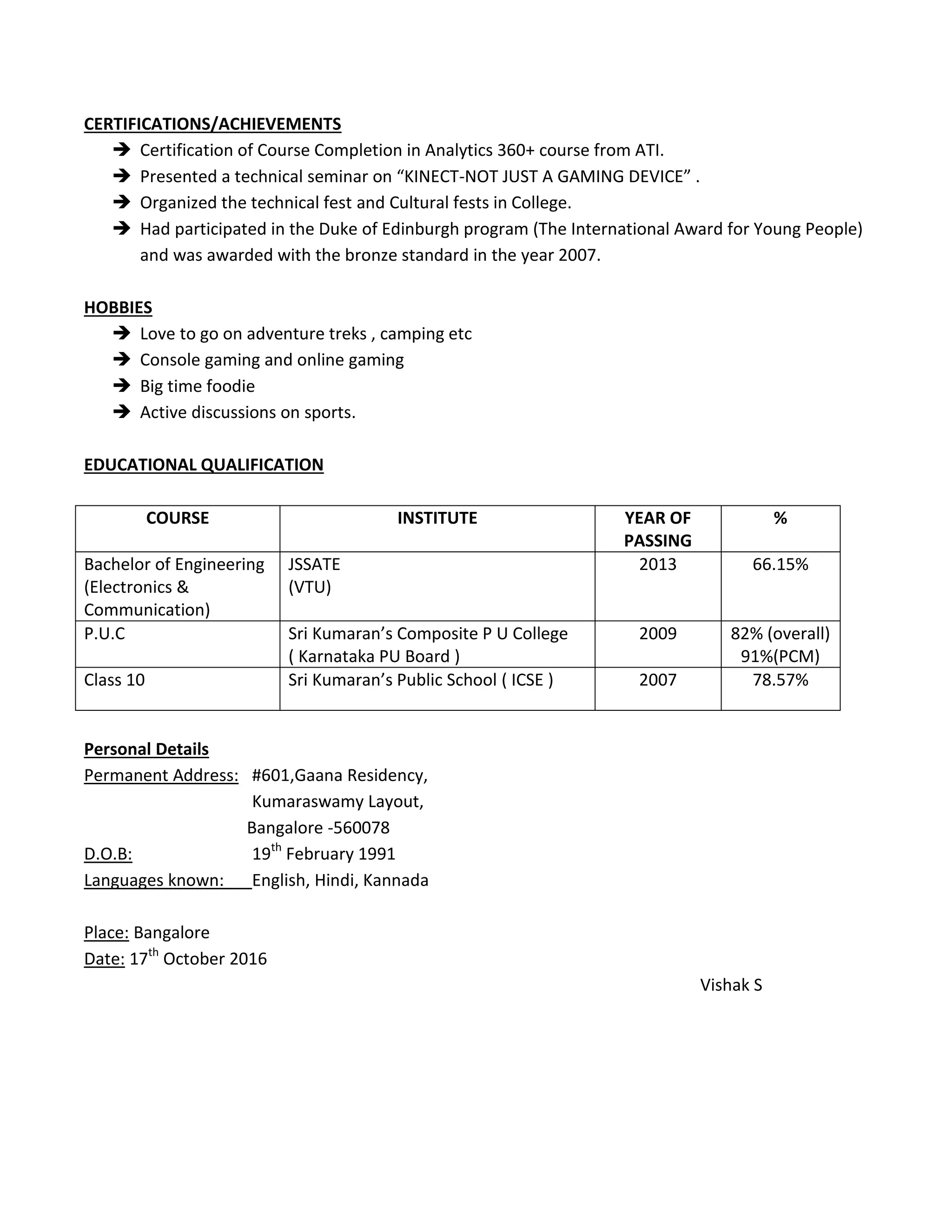 CERTIFICATIONS/ACHIEVEMENTS
 Certification of Course Completion in Analytics 360+ course from ATI.
 Presented a technical seminar on “KINECT-NOT JUST A GAMING DEVICE” .
 Organized the technical fest and Cultural fests in College.
 Had participated in the Duke of Edinburgh program (The International Award for Young People)
and was awarded with the bronze standard in the year 2007.
HOBBIES
 Love to go on adventure treks , camping etc
 Console gaming and online gaming
 Big time foodie
 Active discussions on sports.
EDUCATIONAL QUALIFICATION
COURSE INSTITUTE YEAR OF
PASSING
%
Bachelor of Engineering
(Electronics &
Communication)
JSSATE
(VTU)
2013 66.15%
P.U.C Sri Kumaran’s Composite P U College
( Karnataka PU Board )
2009 82% (overall)
91%(PCM)
Class 10 Sri Kumaran’s Public School ( ICSE ) 2007 78.57%
Personal Details
Permanent Address: #601,Gaana Residency,
Kumaraswamy Layout,
Bangalore -560078
D.O.B: 19th
February 1991
Languages known: English, Hindi, Kannada
Place: Bangalore
Date: 17th
October 2016
Vishak S
 