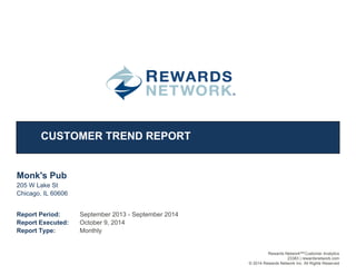 CUSTOMER TREND REPORT
Monk's Pub
1
205 W Lake St
Chicago, IL 60606
Report Period:
Report Executed:
Report Type: Monthly
October 9, 2014
September 2013 - September 2014
Rewards Network Customer AnalyticsSM
23383 | rewardsnetwork.com
© 2014 Rewards Network Inc. All Rights Reserved
 