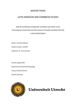  
	
  
MASTER	
  THESIS	
  
LATIN	
  AMERICAN	
  AND	
  CARIBBEAN	
  STUDIES	
  
	
  
How	
  do	
  remittances	
  and	
  gender	
  constitute	
  each	
  other	
  in	
  the	
  
transnational	
  circuits	
  that	
  connect	
  Cuenca	
  in	
  Ecuador	
  and	
  New	
  York	
  City	
  
in	
  the	
  United	
  States?	
  
	
  
Author:	
  Veronika	
  Dobrová	
  
Student	
  number:	
  4124367	
  
Supervisor:	
  Dr.	
  Hans	
  de	
  Kruijf	
  
	
  
	
  
Utrecht,	
  August	
  2014	
  
Department	
  of	
  Cultural	
  Anthropology	
  
Faculty	
  of	
  Social	
  Sciences	
  
Utrecht	
  University	
  
	
  
 