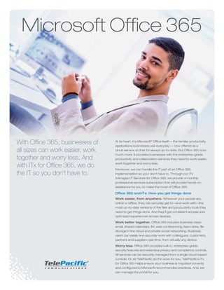 With Office 365, businesses of
all sizes can work easier, work
together and worry less. And
with ITx for Office 365, we do
the IT so you don’t have to.
At its heart, it is Microsoft®
Office itself — the familiar productivity
applications businesses use everyday — now offered as a
cloud service so that it’s always up-to-date. But Office 365 is so
much more. It provides businesses with the enterprise-grade
productivity and collaboration services they need to work easier,
work together and worry less.
Moreover, we can handle the IT part of an Office 365
implementation so your don’t have to. Through our ITx
Managed IT Services for Office 365, we provide a monthly
professional services subscription that will provide hands-on
assistance for you to make the most of Office 365.
Office 365 and ITx: How you get things done
Work easier, from anywhere. Wherever your people are,
online or offline, they can securely get to—and work with—the
most up-to-date versions of the files and productivity tools they
need to get things done. And they’ll get consistent access and
optimized experiences across devices.
Work better together. Office 365 includes business-class
email, shared calendars, IM, web conferencing, team sites, file
storage in the cloud and private social networking. Business
users can easily and securely work with colleagues, customers,
partners and suppliers real-time, from virtually any device.
Worry less. Office 365 provides built-in, enterprise-grade
security features and extensive privacy and compliance controls.
All services can be securely managed from a single cloud-based
console. Or, let TelePacific do the work for you. TelePacific’s ITx
for Office 365 helps ensure your business is migrated correctly
and configured to Microsoft recommended practices. And, we
can manage the portal for you.
Microsoft Office 365
 