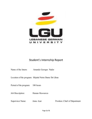 Page 1 of 5
Student’s Internship Report
Name of the Intern: Amanda Georges Nader
Location of the program: Hôpital Notre Dame De Liban
Period of the program: 180 hours
Job Description: Human Resources
Supervisor Name: Anna Azar Position: Chief of Department
 