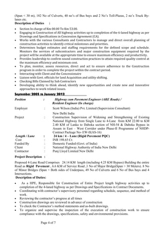 (Span < 30 m), 182 No of Culverts, 40 no’s of Bus bays and 2 No’s Toll-Plazas, 2 no’s Truck By-
lanes etc.
Description of Duties :
• Section In charge of Km 00.00 To Km 53.00.
• Engaging in Construction of All highway activities up to completion of the 6-laned highway as per
Drawings and Specifications in Concession Agreement (CA).
• Works with the various Consultants and Contractors to manage and direct overall planning of
construction activities to identify critical milestones and priorities.
• Determines budget estimates and staffing requirements for the defined scope and schedule.
Monitors the services of subcontractors and major construction equipment required by the
project will be available at the appropriate time to ensure maximum efficiency and productivity.
• Provides leadership to confirm sound construction practices to attain required quality control at
the maximum efficiency and minimum cost.
• To plan, monitor, assess resources, direct and act to ensure adherence to the Construction
program in order to complete the project within the contract period.
• Interacting with Client and the Concessionaire
• Liaison with Govt. officials for land Acquisition and utility shifting.
• Checking Bills Claimed by Sub Contractors
• Developing ability to think ahead, identify new opportunities and create new and innovative
approaches to work related issues.
September 2005 to January 2012
Position : Highway cum Pavement Engineer (ARE Roads) /
Resident Engineer (In charge)
Employer : Scott Wilson (India) Pvt. Limited (Supervision Consultant)
New Delhi India
Project : Construction Supervision of Widening and Strengthening of Existing
National Highway from Single Lane to 4-Lane from KM 22.00 to KM
2.40 KM of Lanka to Daboka section of NH-54 & Daboka Bypass in
Assam in East – West Corridor under Phase-II Programme of NHDP-
Contract Package No- EW-II(AS-16)
Length / Lane : 24 km / 4 – Lane (Rigid Pavement PQC)
Cost : INR 198.65 Cr.
Funded By : Domestic Funded (Govt. of India)
Client : National Highway Authority of India New Delhi
Contractor : Punj Lloyd Limited New Delhi
Project Description :
Proposed 4-Lane Road Comprises 24.14 KM length (including 4.25 KM Bypass) Building the entire
Road as Rigid Pavement , 6.6 KM of Service Road ,1 No of Major Bridge(Span > 30 Meters). 8 No
of Minor Bridges (Span < Both sides of Underpass, 49 No of Culverts and 6 No of Bus bays and 4
Intersections.
Description of Duties:
• As a HPE, Responsible for Construction of Entire Project length highway activities up to
completion of the 4-laned highway as per Drawings and Specifications in Contract Documents.
• Coordinating with contractor’s supervisory personnel regarding schedule, sequence, and method of
work.
• Reviewing the contractor’s progress at all times
• Construction drawings are reviewed in advance of construction
• To check the Contractor’s method statements and as-built drawings.
• To organize and supervise the inspection of the execution of construction work to ensure
compliance with the drawings, specifications, safety and environmental provisions.
Page 4 of 7
 