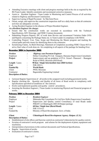 • Attending Executive meetings with client and progress meetings held at the site as required by the
RE/Team Leader. Identify constraints and recommend corrective measures.
• Assist to Resident Engineer / Team Leader in Monitoring and Control Process of all activities
related to Highway and Pavement Construction.
• Supervise Laying of Rigid Pavement by Slip form Paver.
• Orient, assign, and supervise the construction inspection staff on a daily basis so that all contractor
activities are adequately covered...
• Acting Resident Engineer in the absence of Project Resident Engineer.
As a Resident Engineer (In charge)
• Ensure that the construction works are executed in accordance with the Technical
Specifications, GFC Drawings and FIDIC Contract documents
• Submitting Progress Reports, IPC of work done Review and recommend Variation Order (VO)
and Reports concerning the Package Status etc. to Team Leader in compliance with NHAI.
• Controlling Projects’ Cost, Time, Scope and Monitoring the Master program and tracking the
critical paths and mile stones for identifying them to the contractor.
• Scrutinizing Claims, As-Built Drawings, Statement at Completion according FIDIC Clause 60.5.to
arrive final value of work done etc. for completing in all aspects of the package for handing Over.
December 2004 to September 2005
Position : Highway cum Pavement Engineer
Employer : Holtec Consulting Pvt Ltd. Gurgaon, Haryana (Supervision Consultant)
Project : Improvement and up gradation of P1A: Aizawl -Thanzawl – Buangpui
Road of PWD, Mizoram (Hill Road)
Length / Lanes : 98 Km / Single Intermediate lane (Hill Section)
Cost : INR.100 Cr.
Funded By : World Bank
Client : PWD, Mizoram
Contractor : Bageeratha Engineering Limited
Description of Duties:
• Carryout Regular Supervision of all works in the assigned reach including pavement works.
• Regular checking the Quantity and Quality of all items of Road works in compliancy with
Specifications specified in Conditions of the contract.
• Evolve and implement quantity and quality control procedures.
• Assisting the Resident Engineer / Team Leader in monitoring Physical and Financial progress of
works.
February 2004 to December 2004
Position : Resident Engineer
Employer : Mahendra Raj Consultants Pvt Ltd.New Delhi (Supervision Consultant)
Project : Supervision and Quality control Consultancy of rural Roads under
PMGSY in Chhattisgarh 2003-04 Raipur package.
Length / Lanes : 60 Km / Single lane (Rural Road)
Cost : INR 115.6 Cr.
Funded By : Ministry of Rural Development. Govt. of India
:
Client : Chhattisgarh Rural Development Agency. Raipur. (C.G)
Description of Duties:
• Establishment of site offices and Exercise control on contractor’s laboratories for quality control..
• Scrutiny of contractor’s work program and scheme for the deployment of plant, equipment and
machinery.
• Interpretation of provisions in the contract documents and Technical Specifications.
• Regular Supervision of works.
• Evaluation of contractor’s claims.
Page 5 of 7
 