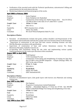 • Verification of the executed work with the Technical specifications, subcontractor’s billing and
measurements for the work done at the site.
• Monitoring of physical and financial progress of the works.
April 2002 to February 2004
Position : Senior Engineer
Employer : Soma Enterprise Ltd. Hyderabad
Project : Construction of four laning new Nellore bypass from Km.161.034 to
179.300 on NH-5 in the state of A.P. under B.O.T. system.
Length / Lane : 18 km / 4 - Lane
Cost : INR 142 Cr.
Funded By : BOT (Annuity) Govt. of India
Client : NHAI, New Delhi
Consultant : M/s Scott Wilson Kirkpatrick India Pvt. Ltd.
Description of Duties:
• Execution of embankments includes Sub grade, earthen shoulders and Requirements of the
specifications and inconformity with the lines, grades and cross Sections shown on the drawings
• Supervision of construction of sub base and base courses including Granular sub base,
Wet Mix Macadam accordance with specifications.
• Supervision of construction of base and surface bituminous courses Viz. Dense
Bituminous Macadam, Asphaltic Concrete etc.
• Co-operating with Consultants during the site visits and implementing various quality
Control parameters for the road as per directions of the consultants
August 2001 to April 2002
Position : Field Engineer
Employer : VAX Consultants Pvt. Ltd
Project : Construction of four laning and strengthening of existing two lane from
Km.233.000 to Km.284.000 Ichapuram – Ganjam (Package OR8). On
NH-5 in the state of Orissa
Length / Lane : 53 km / 4 - Lane
Cost : INR 450 Cr.
Funded by : World Bank
Client : NHAI, New Delhi
Consultant : DHV International BV.
Description of Duties:
• Execution of embankment layers /Sub grade layers with borrow area Materials and existing
Cutting soils.
June 1997 to July 2001
Position : Site Engineer
Employer : Progressive Constructions Limited Hyderabad
Project : Mumbai – Ahmedabad Highway # 8 from km 477.00 - Km 496.000
Pelhar to Ghorbandr Bridge Four laning and strengthening of two lane.
Length / Lane : 19 km / 4 - Lane
Cost : INR 142 Cr.
Funded by : World Bank
Client : NHAI New Delhi
Consultant : LBI, USA..
July 1994 to June 1997
Page 6 of 7
 