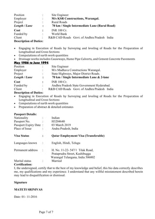 Position : Site Engineer
Employer : M/s KSR Constructions, Warangal.
Project : Rural Roads
Length / Lane : 70 km / Single Intermediate Lane (Rural Road)
Cost : INR 100 Cr.
Funded by : World Bank
Client : R&B CAD Roads Govt. of Andhra Pradesh India
Description of Duties:
• Engaging in Execution of Roads by Surveying and leveling of Roads for the Preparation of
Longitudinal and Cross Sections
• Computations of earth work quantities
• Drainage works includes Causeways, Hume Pipe Culverts, and Cement Concrete Pavements
May 1986 to June 1994
Position : Site Engineer
Employer : M/s Madhava Constructions Warangal.
Project : State Highways, Major District Roads.
Length / Lane : 70 km / Single Intermediate Lane & 2-lane
Cost : INR 100 Cr.
Funded by : Andhra Pradesh State Government Hyderabad.
Client : R&B CAD Roads Govt. of Andhra Pradesh India
Description of Duties:
• Engaging in Execution of Roads by Surveying and leveling of Roads for the Preparation of
Longitudinal and Cross Sections
• Computations of earth work quantities
• Preparation of abstract & detailed estimates
Passport Details:
Nationality : Indian
Passport No. : H3204640
Passport Expiry Date : 03 March 2019
Place of Issue : Andra Pradesh, India
Visa Status : Qatar Employment Visa (Transferable)
.
Languages known : English, Hindi, Telugu
Permanent address : H. No. 11-22- 547/1 Tilak Road,
Prataprudra Street, Kashibugga
Warangal Telangana, India 506002
Marital status : Married
Certification:
I, the undersigned, certify that to the best of my knowledge and belief, this bio data correctly describes
me, my qualifications and my experience. I understand that any willful misstatement described herein
may lead to disqualification or dismissal.
Signature
MATETI SRINIVAS
Date: 01- 11-2016
Page 7 of 7
 