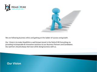 We are following business ethics and getting on the ladder of success and growth.
Our Vision is to make Head2Hire a well known brand in the field of HR Consulting via
providing incomparable & innovative solutions to our Business Partners and Candidates.
Our partners should always feel ease while doing business with us.
Our Vision
 