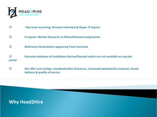 Why Head2Hire
 If require- Market Research on Niche/Selected assignments
 Two level screening, Personal Interview & Skype- If require
 Reference Check before appearing Final Interview
 Exclusive database of candidates (Active/Passive) which are not available on any job
portal
 We offer cost savings, standardization of process, increased speed/quick response, timely
delivery & quality of service
 