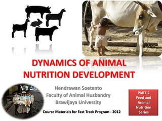 DYNAMICS OF ANIMAL
NUTRITION DEVELOPMENT
Hendrawan Soetanto
Faculty of Animal Husbandry
Brawijaya University
Course Materials for Fast Track Program - 2012
PART-2
Feed and
Animal
Nutrition
Series
 