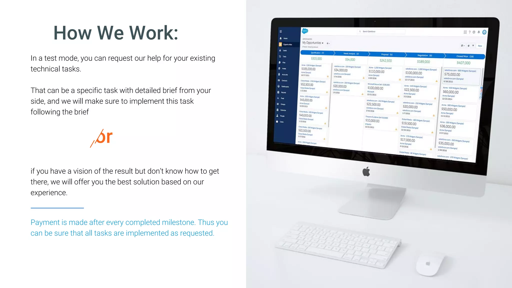 How We Work:
In a test mode, you can request our help for your existing
technical tasks.
That can be a specific task with detailed brief from your
side, and we will make sure to implement this task
following the brief
Payment is made after every completed milestone. Thus you
can be sure that all tasks are implemented as requested.
if you have a vision of the result but don’t know how to get
there, we will offer you the best solution based on our
experience.
or
 
