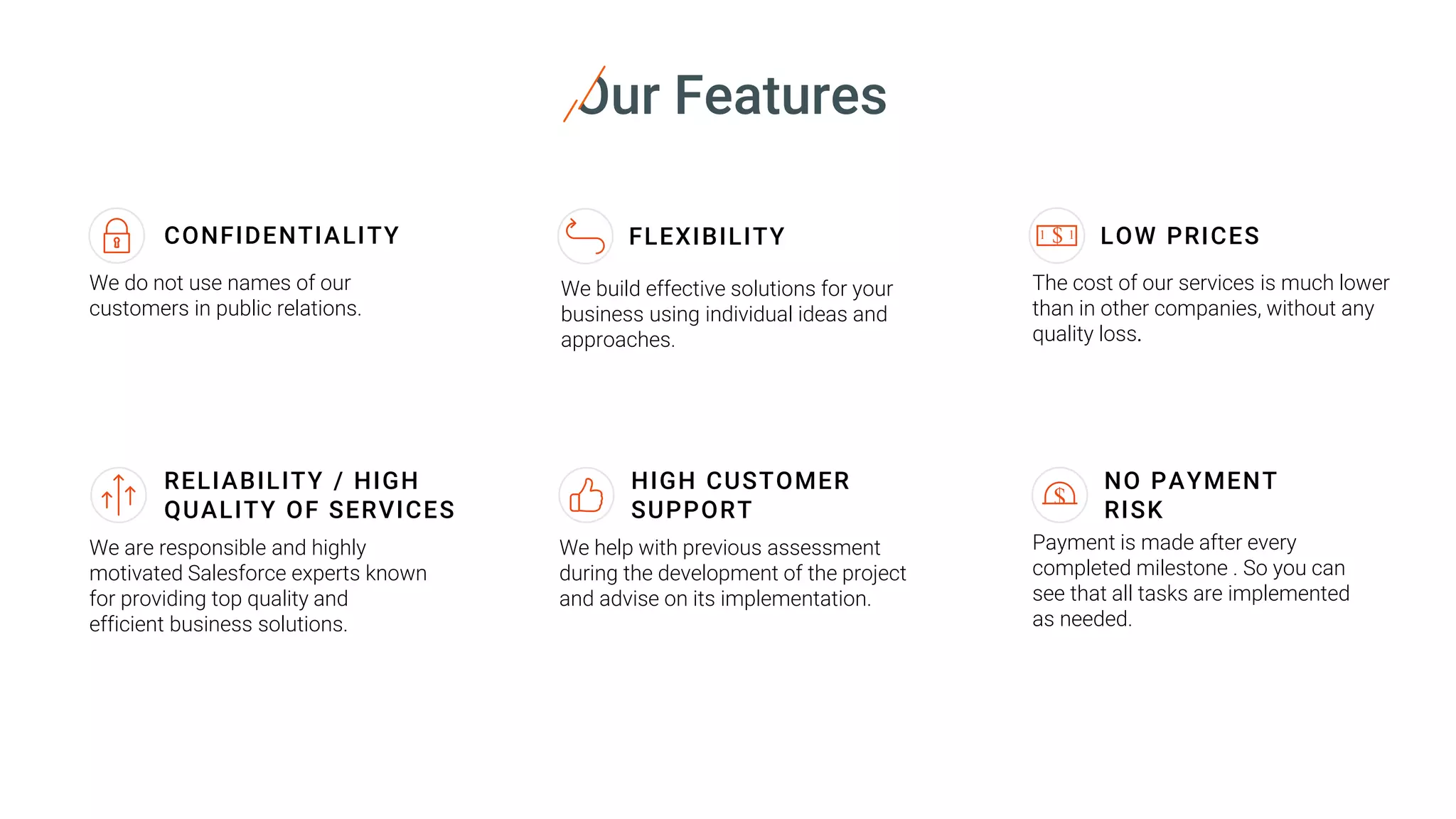 Our Features
We are responsible and highly
motivated Salesforce experts known
for providing top quality and
efficient business solutions.
We do not use names of our
customers in public relations.
We help with previous assessment
during the development of the project
and advise on its implementation.
The cost of our services is much lower
than in other companies, without any
quality loss.
CONFIDENTIALITY LOW PRICES
RELIABILITY / HIGH
QUALITY OF SERVICES
HIGH CUSTOMER
SUPPORT
We build effective solutions for your
business using individual ideas and
approaches.
FLEXIBILITY $ 11
Payment is made after every
completed milestone . So you can
see that all tasks are implemented
as needed.
NO PAYMENT
RISK
 