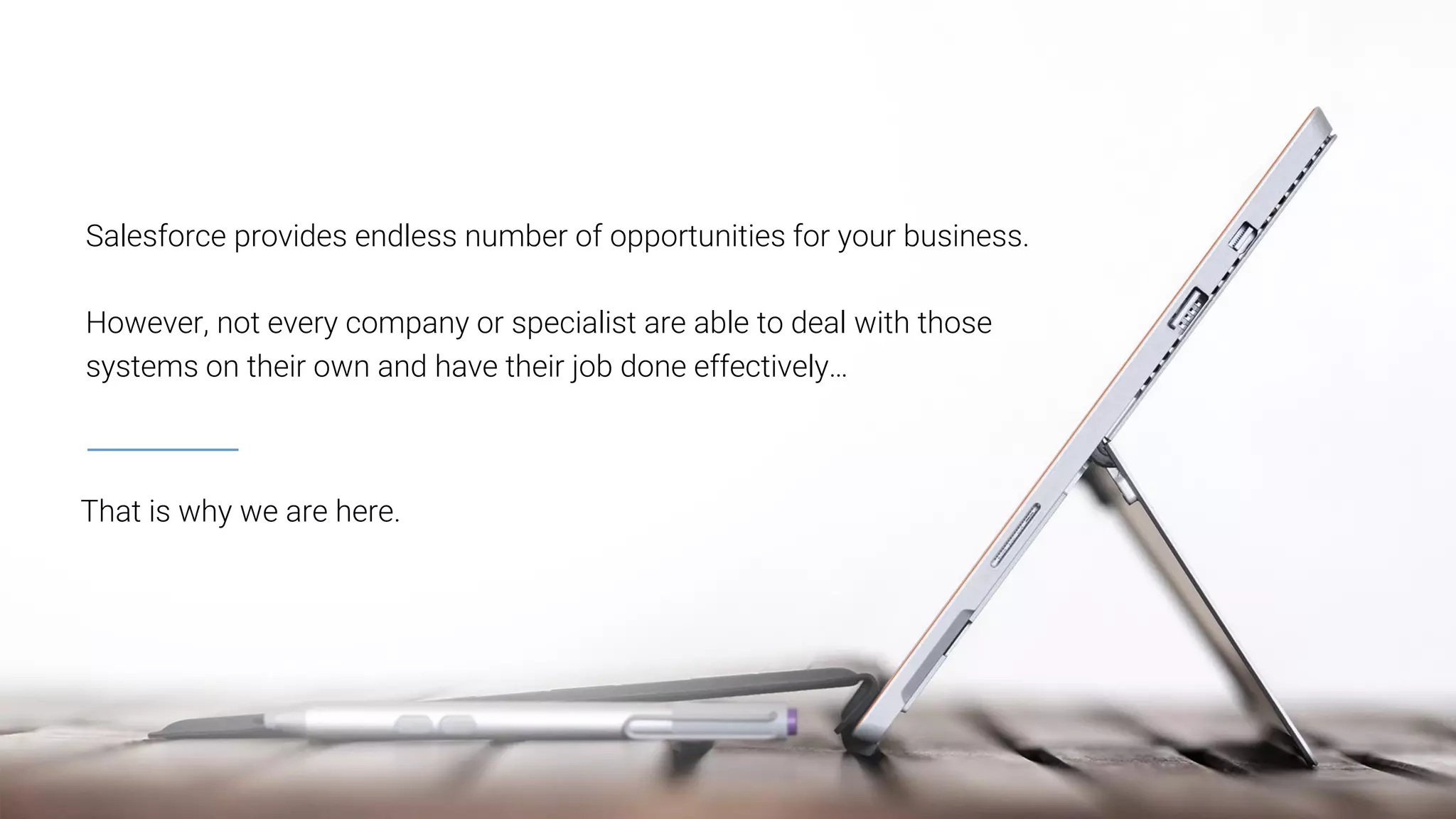 That is why we are here.
Salesforce provides endless number of opportunities for your business.
However, not every company or specialist are able to deal with those
systems on their own and have their job done effectively…
 
